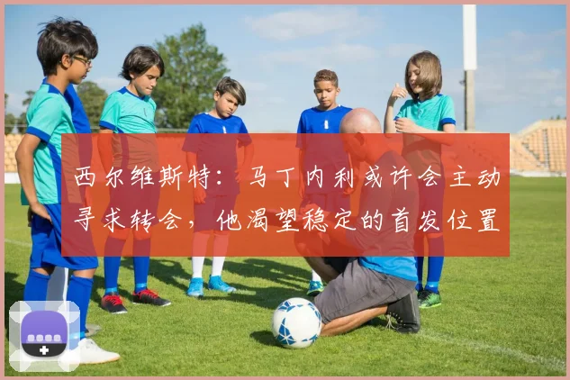 西尔维斯特：马丁内利或许会主动寻求转会，他渴望稳定的首发位置