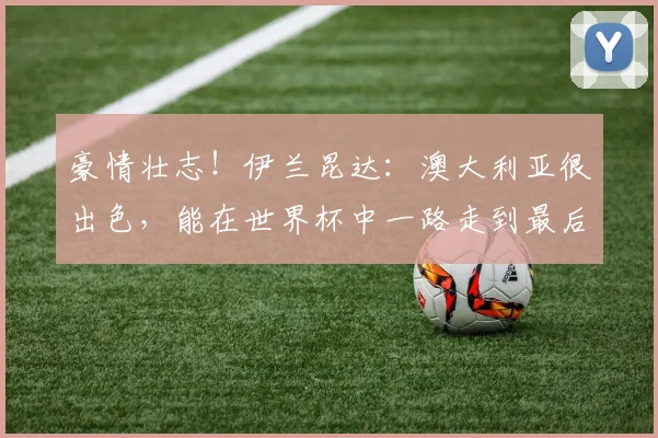 豪情壮志！伊兰昆达：澳大利亚很出色，能在世界杯中一路走到最后