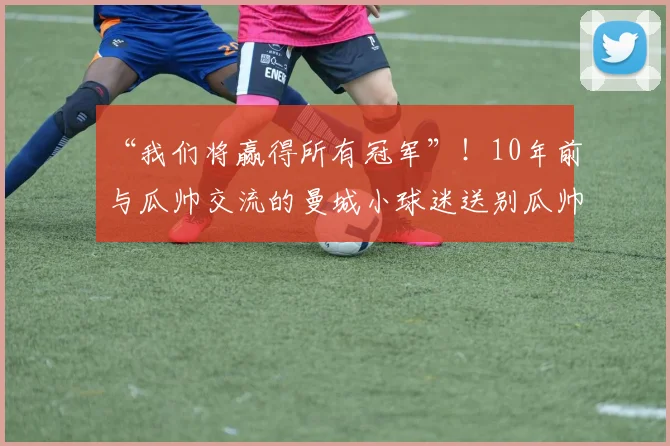 “我们将赢得所有冠军”！10年前与瓜帅交流的曼城小球迷送别瓜帅