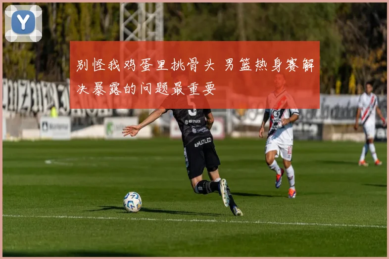 别怪我鸡蛋里挑骨头 男篮热身赛解决暴露的问题最重要